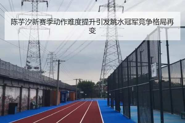 陈芋汐新赛季动作难度提升引发跳水冠军竞争格局再变